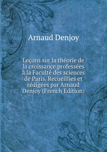 Arnaud Denjoy Lecons sur la theorie de la croissance professees a la Faculte des sciences de Paris. Recueillies et redigees par Arnaud Denjoy (French Edition)