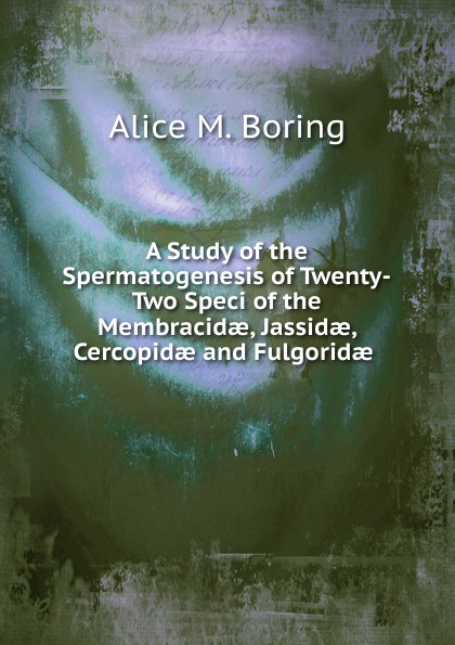 Alice M. Boring A Study of the Spermatogenesis of Twenty-Two Speci of the Membracidae, Jassidae, Cercopidae and Fulgoridae .