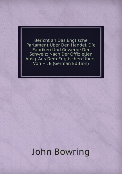 Bericht an Das Englische Parlament Uber Den Handel, Die Fabriken Und Gewerbe Der Schweiz: Nach Der Offiziellen Ausg. Aus Dem Englischen Ubers. Von H . E (German Edition)