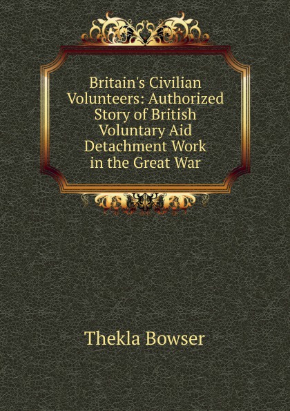 Britain.s Civilian Volunteers: Authorized Story of British Voluntary Aid Detachment Work in the Great War