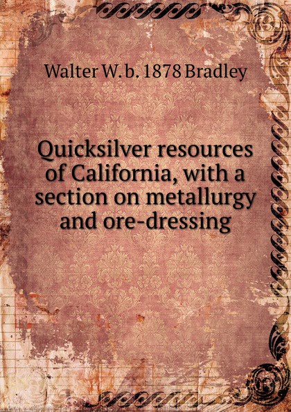 Walter W. b. 1878 Bradley Quicksilver resources of California, with a section on metallurgy and ore-dressing