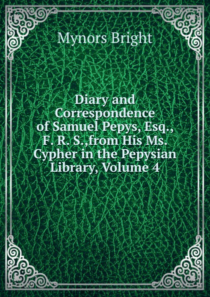 Diary and Correspondence of Samuel Pepys, Esq., F. R. S.,from His Ms. Cypher in the Pepysian Library, Volume 4