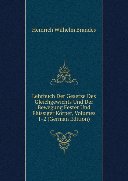 H.W. Brandes Lehrbuch Der Gesetze Des Gleichgewichts Und Der Bewegung Fester Und Flussiger Korper, Volumes 1-2 (German Edition) H.W. Brandes Lehrbuch Der Gesetze Des Gleichgewichts Und Der Bewegung Fester Und Flussiger Korper, Volumes 1-2 (German Edition)
