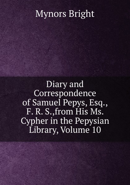 Diary and Correspondence of Samuel Pepys, Esq., F. R. S.,from His Ms. Cypher in the Pepysian Library, Volume 10