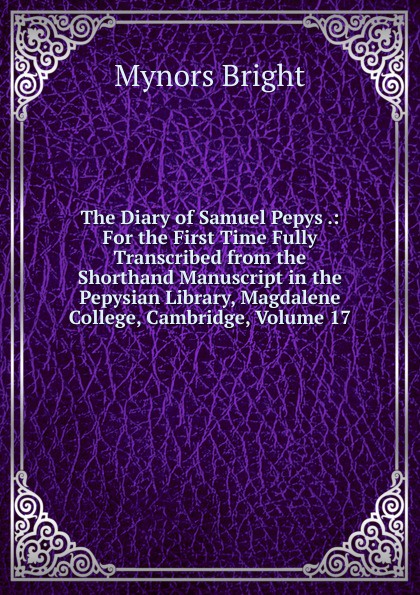 The Diary of Samuel Pepys .: For the First Time Fully Transcribed from the Shorthand Manuscript in the Pepysian Library, Magdalene College, Cambridge, Volume 17