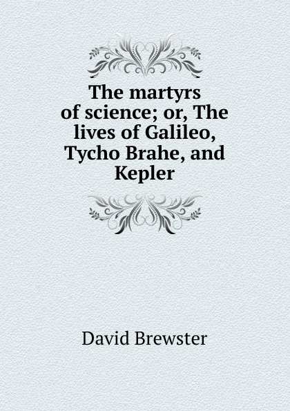 The martyrs of science; or, The lives of Galileo, Tycho Brahe, and Kepler