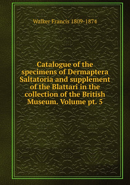 Catalogue of the specimens of Dermaptera Saltatoria and supplement of the Blattari in the collection of the British Museum. Volume pt. 5