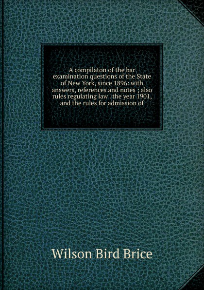 A compilaton of the bar examination questions of the State of New York, since 1896: with answers, references and notes ; also rules regulating law . the year 1901, and the rules for admission of