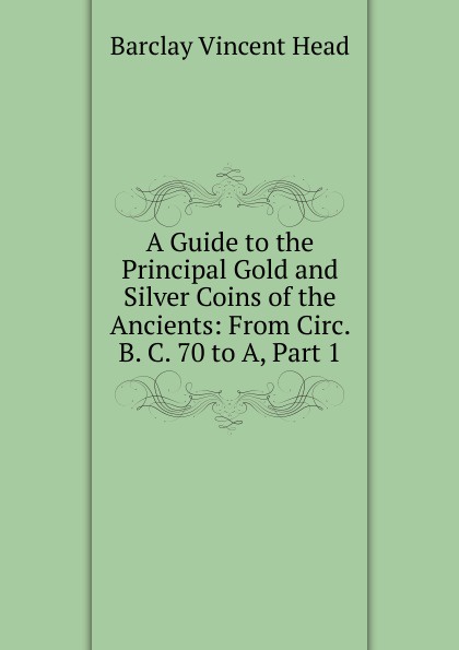 A Guide to the Principal Gold and Silver Coins of the Ancients: From Circ. B. C. 70 to A, Part 1