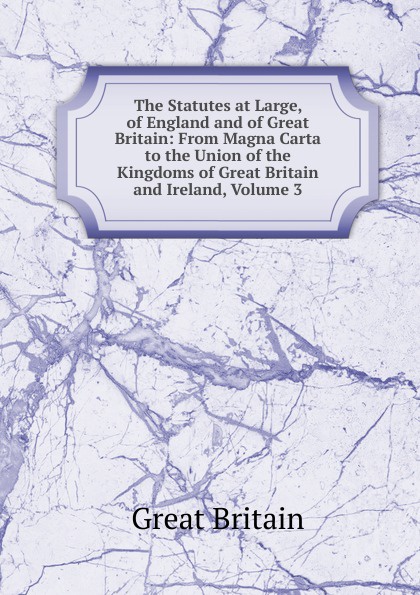 Great Britain The Statutes at Large, of England and of Great Britain: From Magna Carta to the Union of the Kingdoms of Great Britain and Ireland, Volume 3 Great Britain The Statutes at Large, of England and of Great Britain: From Magna Carta to the Union of the Kingdoms of Great Britain and Ireland, Volume 3