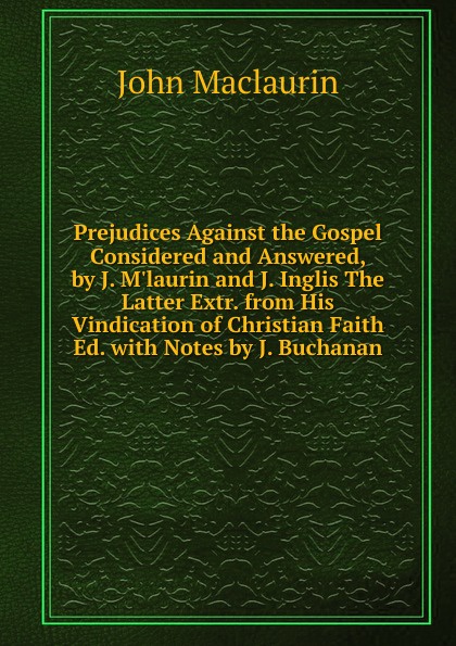 John Maclaurin Prejudices Against the Gospel Considered and Answered, by J. M.laurin and J. Inglis The Latter Extr. from His Vindication of Christian Faith Ed. with Notes by J. Buchanan john maclaurin prejudices against the gospel considered and answered by j m laurin and j inglis the latter extr from his vindication of christian faith ed with notes by j buchanan