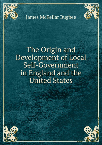 James McKellar Bugbee The Origin and Development of Local Self-Government in England and the United States James McKellar Bugbee The Origin and Development of Local Self-Government in England and the United States