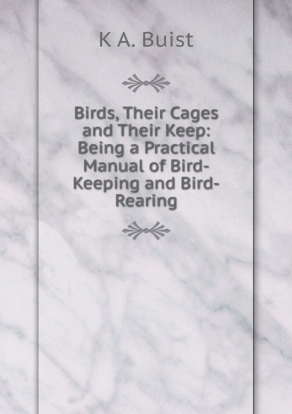 Birds, Their Cages and Their Keep: Being a Practical Manual of Bird-Keeping and Bird-Rearing