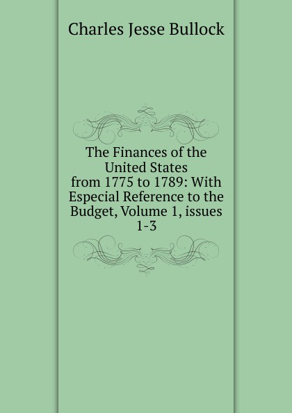 The Finances of the United States from 1775 to 1789: With Especial Reference to the Budget, Volume 1,.issues 1-3