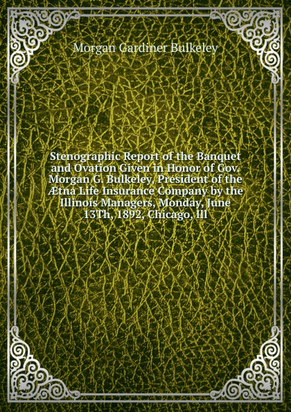 Stenographic Report of the Banquet and Ovation Given in Honor of Gov. Morgan G. Bulkeley, President of the AEtna Life Insurance Company by the Illinois Managers, Monday, June 13Th, 1892, Chicago, Ill