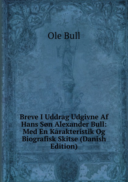 Breve I Uddrag Udgivne Af Hans S.n Alexander Bull: Med En Karakteristik Og Biografisk Skitse (Danish Edition)