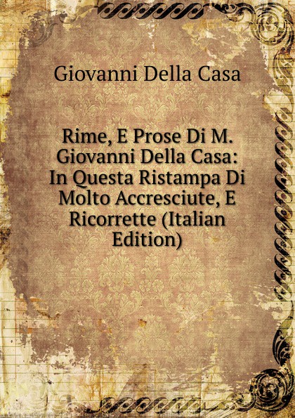 Giovanni Della Casa Rime, E Prose Di M. Giovanni Della Casa: In Questa Ristampa Di Molto Accresciute, E Ricorrette (Italian Edition)