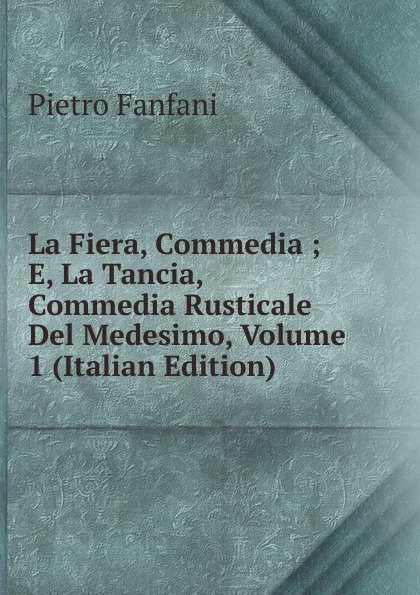 Fanfani Pietro La Fiera, Commedia ; E, La Tancia, Commedia Rusticale Del Medesimo, Volume 1 (Italian Edition)