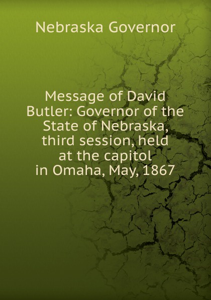 Nebraska Governor Message of David Butler: Governor of the State of Nebraska, third session, held at the capitol in Omaha, May, 1867