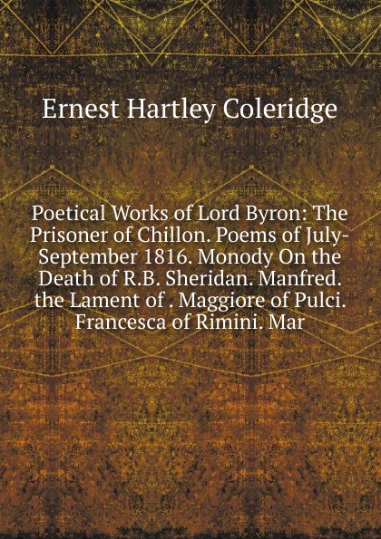 Poetical Works of Lord Byron: The Prisoner of Chillon. Poems of July-September 1816. Monody On the Death of R.B. Sheridan. Manfred. the Lament of . Maggiore of Pulci. Francesca of Rimini. Mar