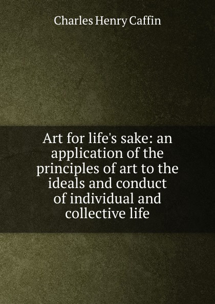 Art for life.s sake: an application of the principles of art to the ideals and conduct of individual and collective life