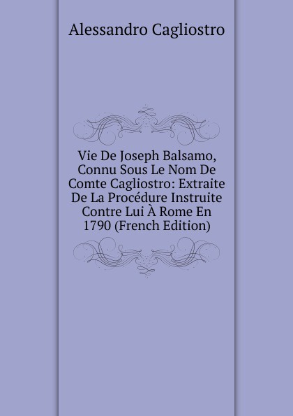 Vie De Joseph Balsamo, Connu Sous Le Nom De Comte Cagliostro: Extraite De La Procedure Instruite Contre Lui A Rome En 1790 (French Edition)