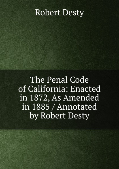 Robert Desty The Penal Code of California: Enacted in 1872, As Amended in 1885 / Annotated by Robert Desty