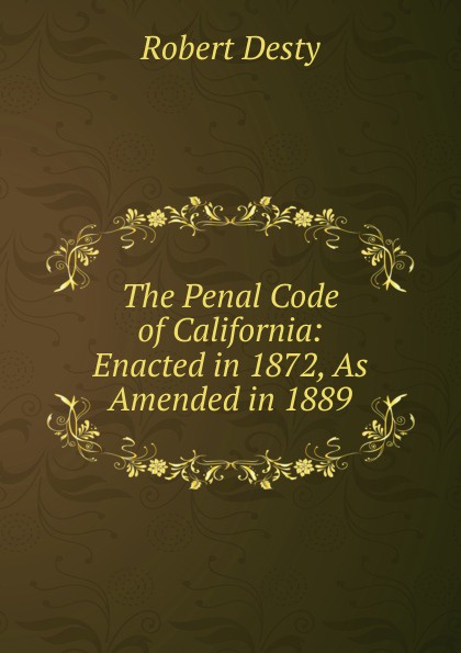 Robert Desty The Penal Code of California: Enacted in 1872, As Amended in 1889