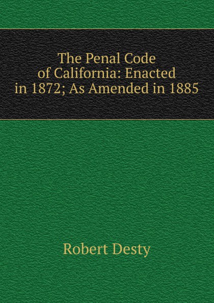 Robert Desty The Penal Code of California: Enacted in 1872; As Amended in 1885