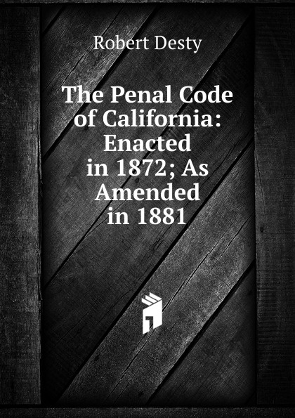 Robert Desty The Penal Code of California: Enacted in 1872; As Amended in 1881