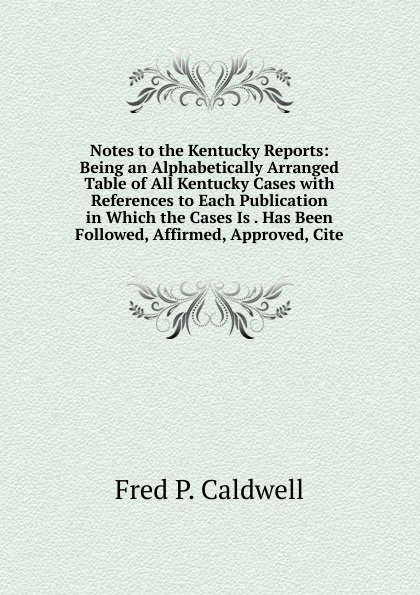 Notes to the Kentucky Reports: Being an Alphabetically Arranged Table of All Kentucky Cases with References to Each Publication in Which the Cases Is . Has Been Followed, Affirmed, Approved, Cite