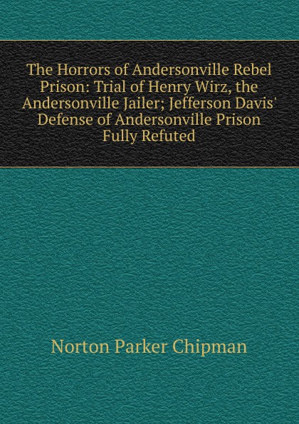 The Horrors of Andersonville Rebel Prison: Trial of Henry Wirz, the Andersonville Jailer; Jefferson Davis. Defense of Andersonville Prison Fully Refuted