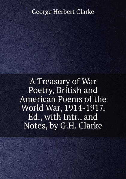 A Treasury of War Poetry, British and American Poems of the World War, 1914-1917, Ed., with Intr., and Notes, by G.H. Clarke