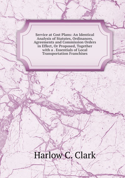 Service at Cost Plans: An Identical Analysis of Statutes, Ordinances, Agreements and Commission Orders in Effect, Or Proposed, Together with a . Essentials of Local Transportation Franchises