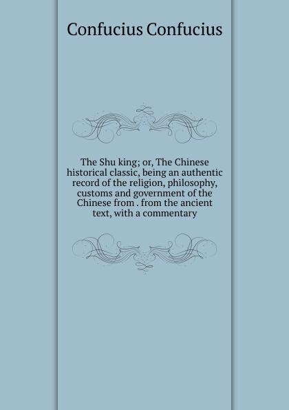 The Shu king; or, The Chinese historical classic, being an authentic record of the religion, philosophy, customs and government of the Chinese from . from the ancient text, with a commentary