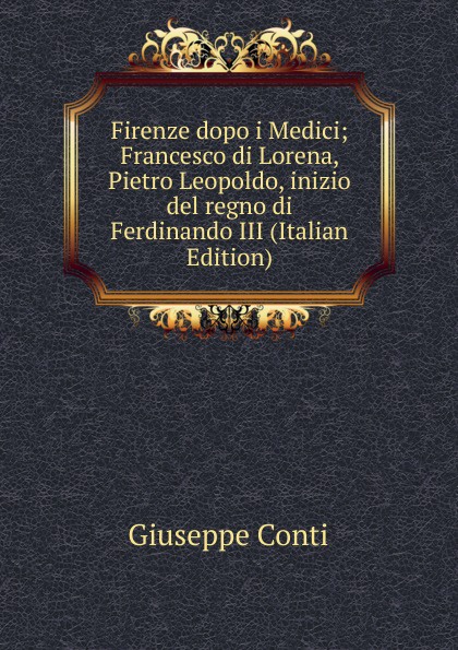 Firenze dopo i Medici; Francesco di Lorena, Pietro Leopoldo, inizio del regno di Ferdinando III (Italian Edition)