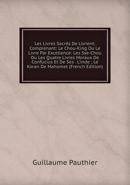 Les Livres Sacres De L.orient: Comprenant: Le Chou-King Ou Le Livre Par Excellence: Les Sse-Chou Ou Les Quatre Livres Moraux De Confucius Et De Ses . L.inde ; Le Koran De Mahomet (French Edition)