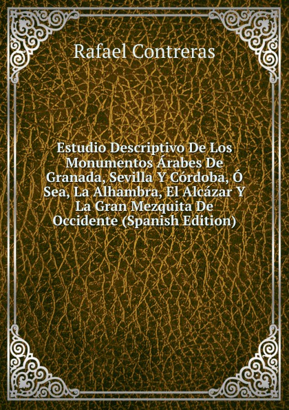 Estudio Descriptivo De Los Monumentos Arabes De Granada, Sevilla Y Cordoba, O Sea, La Alhambra, El Alcazar Y La Gran Mezquita De Occidente (Spanish Edition)