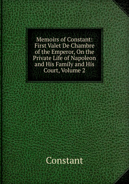 Memoirs of Constant: First Valet De Chambre of the Emperor, On the Private Life of Napoleon and His Family and His Court, Volume 2