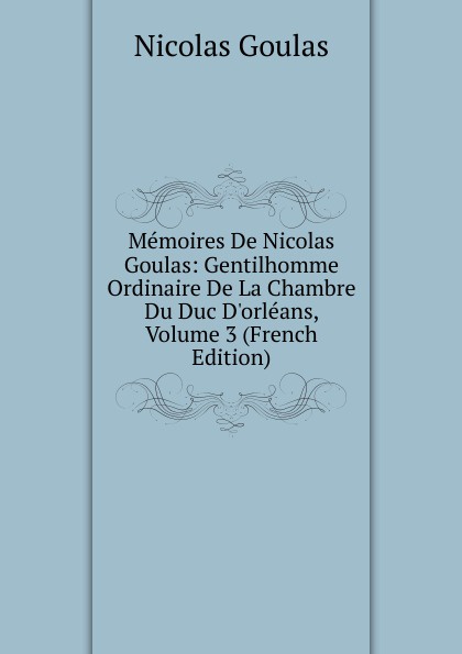 Memoires De Nicolas Goulas: Gentilhomme Ordinaire De La Chambre Du Duc D.orleans, Volume 3 (French Edition)