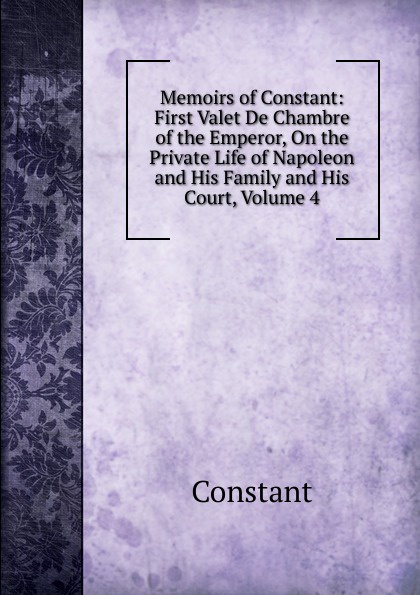 Memoirs of Constant: First Valet De Chambre of the Emperor, On the Private Life of Napoleon and His Family and His Court, Volume 4