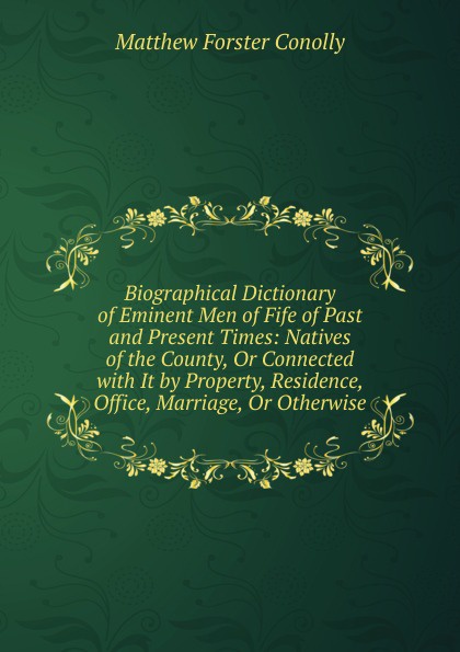 Biographical Dictionary of Eminent Men of Fife of Past and Present Times: Natives of the County, Or Connected with It by Property, Residence, Office, Marriage, Or Otherwise