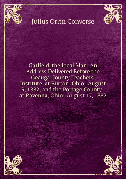 Garfield, the Ideal Man: An Address Delivered Before the Geauga County Teachers. Institute, at Burton, Ohio . August 9, 1882, and the Portage County . at Ravenna, Ohio . August 17, 1882