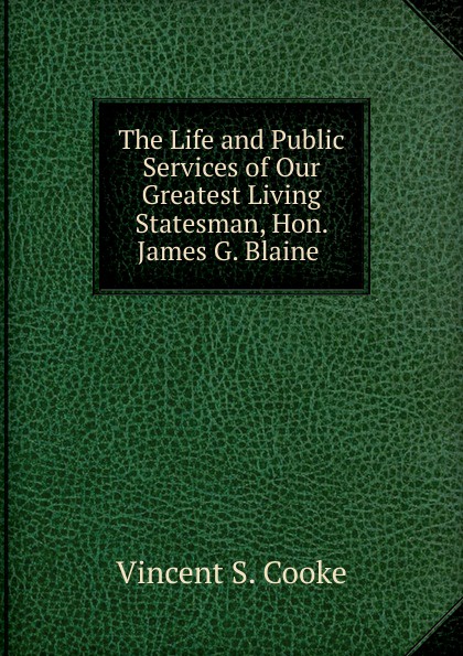 The Life and Public Services of Our Greatest Living Statesman, Hon. James G. Blaine .