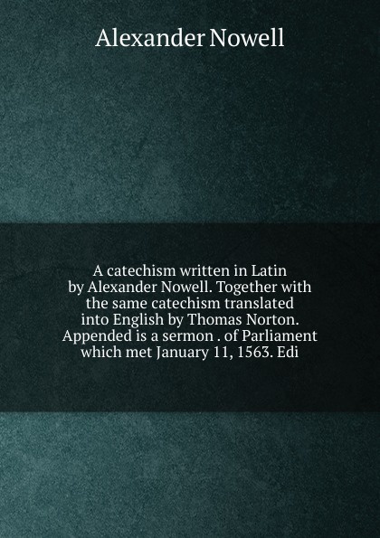 A catechism written in Latin by Alexander Nowell. Together with the same catechism translated into English by Thomas Norton. Appended is a sermon . of Parliament which met January 11, 1563. Edi