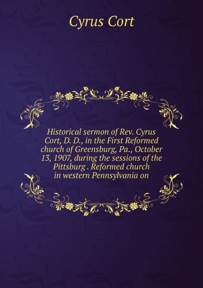 Historical sermon of Rev. Cyrus Cort, D. D., in the First Reformed church of Greensburg, Pa., October 13, 1907, during the sessions of the Pittsburg . Reformed church in western Pennsylvania on