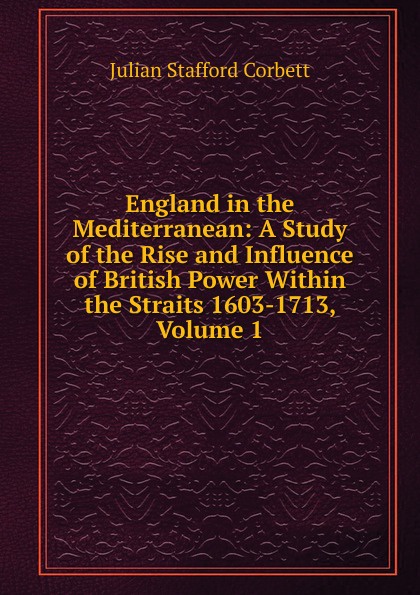 England in the Mediterranean: A Study of the Rise and Influence of British Power Within the Straits 1603-1713, Volume 1
