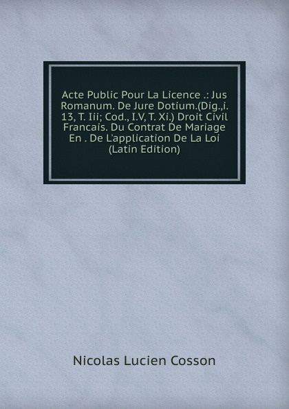 Acte Public Pour La Licence .: Jus Romanum. De Jure Dotium.(Dig.,i. 13, T. Iii; Cod., I.V, T. Xi.) Droit Civil Francais. Du Contrat De Mariage En . De L.application De La Loi (Latin Edition)