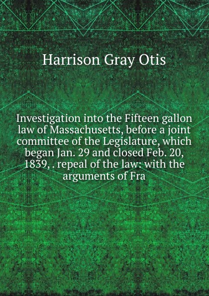Investigation into the Fifteen gallon law of Massachusetts, before a joint committee of the Legislature, which began Jan. 29 and closed Feb. 20, 1839, . repeal of the law: with the arguments of Fra