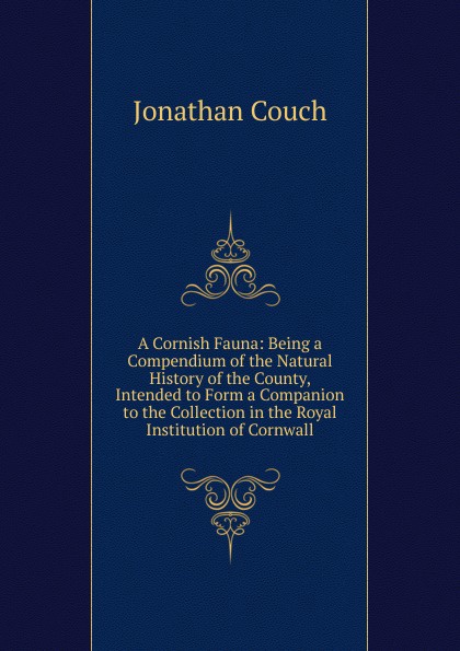 A Cornish Fauna: Being a Compendium of the Natural History of the County, Intended to Form a Companion to the Collection in the Royal Institution of Cornwall